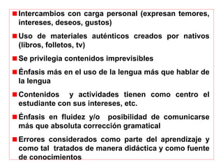 Intercambios con carga personal (expresan temores,
intereses, deseos, gustos)
Uso de materiales auténticos creados por nativos
(libros, folletos, tv)
Se privilegia contenidos imprevisibles
Énfasis más en el uso de la lengua más que hablar de
la lengua
Contenidos y actividades tienen como centro el
estudiante con sus intereses, etc.
Énfasis en fluidez y/o posibilidad de comunicarse
más que absoluta corrección gramatical
Errores considerados como parte del aprendizaje y
como tal tratados de manera didáctica y como fuente
de conocimientos
 