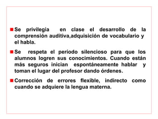 Se  privilegia    en  clase  el  desarrollo  de  la 
comprensión auditiva,adquisición de vocabulario y  
el habla. 
Se    respeta  el  período  silencioso  para  que  los 
alumnos  logren  sus  conocimientos.  Cuando  están 
más  seguros  inician    espontáneamente  hablar    y 
toman el lugar del profesor dando órdenes. 
Corrección  de  errores  flexible,  indirecto  como 
cuando se adquiere la lengua materna.
 