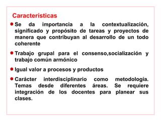 Se  da  importancia  a  la  contextualización, 
significado  y  propósito  de  tareas  y  proyectos  de 
manera  que  contribuyan  al  desarrollo  de  un  todo 
coherente
Trabajo  grupal  para  el  consenso,socialización  y 
trabajo común armónico
Igual valor a procesos y productos
Carácter  interdisciplinario  como  metodología. 
Temas  desde  diferentes  áreas.  Se  requiere 
integración  de  los  docentes  para  planear  sus 
clases.
Características 
 