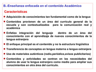 B.-Enseñanza enfocada en el contenido Académico
Características
Adquisición de conocimientos tan fundamental como de la lengua
Contenidos provienen de un área del currículo general de la
escuela y son contextualizados para la comunicación real y
académica
Enfatiza integración del lenguaje dentro de un área del
conocimiento con el aprendizaje de nuevos conocimientos de la
lengua extranjera
El enfoque principal es el contenido y no la estructura lingüística
Transferencia de conceptos en lengua materna a lengua extranjera
Uso de materiales auténticos (radio,periódico,avisos publicitarios)
Contenidos y actividades se centran en las necesidades del
alumno de usar la lengua extranjera como medio para ampliar sus
conocimientos en otra área del currículo.
 