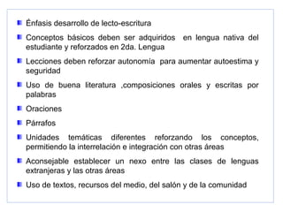 Énfasis desarrollo de lecto-escritura
Conceptos básicos deben ser adquiridos en lengua nativa del
estudiante y reforzados en 2da. Lengua
Lecciones deben reforzar autonomía para aumentar autoestima y
seguridad
Uso de buena literatura ,composiciones orales y escritas por
palabras
Oraciones
Párrafos
Unidades temáticas diferentes reforzando los conceptos,
permitiendo la interrelación e integración con otras áreas
Aconsejable establecer un nexo entre las clases de lenguas
extranjeras y las otras áreas
Uso de textos, recursos del medio, del salón y de la comunidad
 