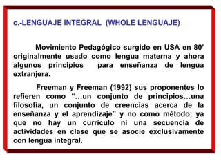 c.-LENGUAJE INTEGRAL (WHOLE LENGUAJE)
Movimiento Pedagógico surgido en USA en 80’
originalmente usado como lengua materna y ahora
algunos principios para enseñanza de lengua
extranjera.
Freeman y Freeman (1992) sus proponentes lo
refieren como “…un conjunto de principios…una
filosofía, un conjunto de creencias acerca de la
enseñanza y el aprendizaje” y no como método; ya
que no hay un currículo ni una secuencia de
actividades en clase que se asocie exclusivamente
con lengua integral.
 