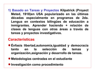 1) Basado en Tareas y Proyectos Kilpatrick (Proyect
Meted, 1918)en USA popularizado en las últimas
décadas especialmente en programas de 2da.
Lengua en contextos bilingües de educación a
inmigrantes. Aprender haciendo + relación de
clases de lenguas con otras áreas a través de
tareas y proyectos investigativos.
Características
Énfasis libertad,autonomía,igualdad y democracia
tanto en la selección de temas y
organización,asignación y desarrollo de tareas.
Metodologías centradas en el estudiante
Investigación como procedimiento
 