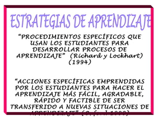 “PROCEDIMIENTOS ESPECÍFICOS QUE
USAN LOS ESTUDIANTES PARA
DESARROLLAR PROCESOS DE
APRENDIZAJE” (Richard y Lockhart)
(1994)
 
“ACCIONES ESPECÍFICAS EMPRENDIDAS
POR LOS ESTUDIANTES PARA HACER EL
APRENDIZAJE MÁS FÁCIL, AGRADABLE,
RÁPIDO Y FACTIBLE DE SER
TRANSFERIDO A NUEVAS SITUACIONES DE
APRENDIZAJE” (Oxford 1990)
 