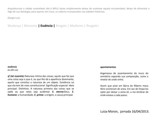 Arquiteturizar a cidade sustentável não é difícil, basta simplesmente deixar de sustentar aquela insustentável, deixar de alimentar o
fogo de sua ideologia, para aspirar, em troca, os saberes incorporados nas cidades históricas.
(Sergio Los)
Mudança | Marasmo | Essência | Resgate | Modismo | Resgate|
essência
es.sên.cia
sf (lat essentia) Natureza íntima das coisas; aquilo que faz que
uma coisa seja o que é, ou que lhe dá a aparência dominante;
aquilo que constitui a natureza de um objeto. Existência no
que ela tem de mais constitucional. Significação especial. Ideia
principal. Distintivo. A natureza primeira das coisas que se
opõe ao que nelas seja acidental. E. eterna:Deus. E.
humana: a humanidade. E. prima: a origem, a causa principal.
apontamentos
Argamassa de assentamento do muro do
cemitério expondo sua composição, como a
revelar de onde vinha.
Assim que pisei em Barra do Ribeiro meus
tênis encheram de areia. Em vez de limpá-los
optei por deixar a areia ali, a me lembrar de
onde estava a cada passo.
Luiza Moron, jornada 16/04/2013.
 