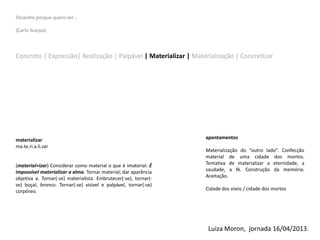 Desenho porque quero ver…
(Carlo Scarpa)
Concreto | Expressão| Realização | Palpável | Materializar | Materialização | Concretizar
materializar
ma.te.ri.a.li.zar
(material+izar) Considerar como material o que é imaterial: É
impossível materializar a alma. Tornar material; dar aparência
objetiva a. Tornar(-se) materialista. Embrutecer(-se), tornar(-
se) boçal, bronco. Tornar(-se) visível e palpável, tornar(-se)
corpóreo.
apontamentos
Materialização do “outro lado”. Confecção
material de uma cidade dos mortos.
Tentativa de materializar a eternidade, a
saudade, a fé. Construção da memória.
Aceitação.
Cidade dos vivos / cidade dos mortos
Luiza Moron, jornada 16/04/2013.
 