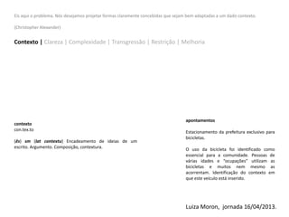 Eis aqui o problema. Nós desejamos projetar formas claramente concebidas que sejam bem adaptadas a um dado contexto.
(Christopher Alexander)
Contexto | Clareza | Complexidade | Transgressão | Restrição | Melhoria
contexto
con.tex.to
(ês) sm (lat contextu) Encadeamento de ideias de um
escrito. Argumento. Composição, contextura.
apontamentos
Estacionamento da prefeitura exclusivo para
bicicletas.
O uso da bicicleta foi identificado como
essencial para a comunidade. Pessoas de
várias idades e “ocupações” utilizam as
bicicletas e muitos nem mesmo as
acorrentam. Identificação do contexto em
que este veículo está inserido.
Luiza Moron, jornada 16/04/2013.
 