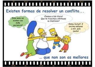 Existen formas de resolver un conflito...
Estou farta!!! E
encima méteme
a mín polo
medio!
Este neno vai
acabar coa
miña
paciencia!!
Chamou a túa titora!
Que lle fixeches a Milhouse
no Instituto?
… que non son as mellores
 