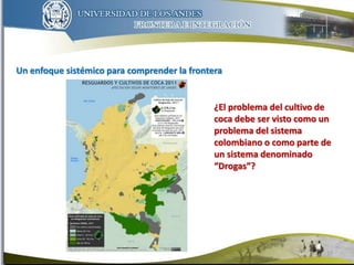 Un enfoque sistémico para comprender la frontera
10
¿El problema del cultivo de
coca debe ser visto como un
problema del sistema
colombiano o como parte de
un sistema denominado
“Drogas”?
 