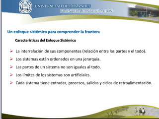 Un enfoque sistémico para comprender la frontera
6
 La interrelación de sus componentes (relación entre las partes y el todo).
 Los sistemas están ordenados en una jerarquía.
 Las partes de un sistema no son iguales al todo.
 Los límites de los sistemas son artificiales.
 Cada sistema tiene entradas, procesos, salidas y ciclos de retroalimentación.
Características del Enfoque Sistémico
 