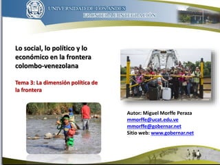 Autor: Miguel Morffe Peraza
mmorffe@ucat.edu.ve
mmorffe@gobernar.net
Sitio web: www.gobernar.net
1
Lo social, lo político y lo
económico en la frontera
colombo-venezolana
Tema 3: La dimensión política de
la frontera
 