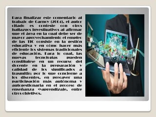 Para finalizar este comentario al
trabajo de Carnoy (2004), el autor
citado es conteste con otros
hallazgos investigativos al afirmar
que el área en la cual debe ser de
mayor aprovechamiento el empleo
de las TIC consiste en la gestión
educativa y en cómo hacer más
eficiente los sistemas tradicionales
de educación. Para lo cual, las
nuevas tecnologías pueden
constituirse en un recurso del
docente en la preparación y
calidad de los significados a
trasmitir; por lo que concierne a
los discentes, en precaver una
participación más autónoma y
autogestionaria en el proceso de
enseñanza <>aprendizaje, entre
otros objetivos.
 