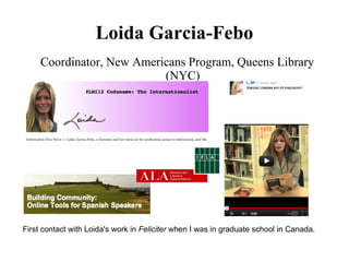 Loida Garcia-Febo
     Coordinator, New Americans Program, Queens Library
                           (NYC)




First contact with Loida's work in Feliciter when I was in graduate school in Canada.
 