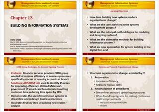 Management Information Systems

Management Information Systems

MANAGING THE DIGITAL FIRM, 12TH EDITION

CHAPTER 13: BUILDING INFORMATION SYSTEMS

Learning Objectives

Chapter 13

• How does building new systems produce 
organizational change?

BUILDING INFORMATION SYSTEMS
BUILDING INFORMATION SYSTEMS

What are the core activities in the systems 
• What are the core activities in the systems
development process?
• What are the principal methodologies for modeling 
and designing systems?

VIDEO CASES
Case 1: IBM: Business Process Management in a Service‐Oriented Architecture
and Managing Projects
Case 2: Rapid Application Development With Appcelerator
Instructional Video 1: Salesforce and Google: Developing Sales Support Systems with 
Instructional Video 1: Salesforce and Google: Developing Sales Support Systems with
Online Apps

• What are the alternative methods for building 
information systems?
information systems?
• What are new approaches for system building in the 
digital firm era?
d
lf
2

© Prentice Hall 2011

Management Information Systems

Management Information Systems

CHAPTER 13: BUILDING INFORMATION SYSTEMS

CHAPTER 13: BUILDING INFORMATION SYSTEMS

CIMB Group Redesigns Its Account Opening Process

Systems as Planned Organizational Change

• Problem:  Financial services provider CIMB group 
wanted to improve efficiency in business processes, 
specifically process of opening accounts at branch
• Solutions: ARIS BPM tool used to identify 25 areas 
p
g
y
y
for improving efficiency. Utilized Malaysia’s 
government ID smart card to automate inputting 
customer data, reducing time spent by 50%
customer data, reducing time spent by 50%
• Demonstrates the use of information systems to 
streamline and redesign business processes
streamline and redesign business processes
• Illustrates first key step in building new system − 
analysis
l i

• Structural organizational changes enabled by IT

3

4

© Prentice Hall 2011

1. Automation
• Increases efficiency
Increases efficiency
• Replaces manual tasks
2. Rationalization of procedures
Streamlines standard operating procedures
• Streamlines standard operating procedures
• Often found in programs for making continuous 
quality improvements
quality improvements
– Total quality management (TQM)
– Si i
Six sigma
© Prentice Hall 2011

 