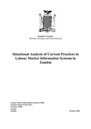 RT 
Republic of Zambia 
Ministry of Labour and Social Security 
Situational Analysis of Current Practices in 
Labour Market Information Systems in 
Zambia 
Labour Market Information System (LMIS) 
Country Project Unit (CPU) 
P.O. Box 32186 
Lusaka 
Zambia October 2004 
 
