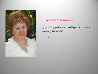 Людмила Ивановна -

другой судьбы и не выбирала: знала -
будет учителем!
 