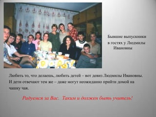 Бывшие выпускники
                                                в гостях у Людмилы
                                                   Ивановны




Любить то, что делаешь, любить детей – вот девиз Людмилы Ивановны.
И дети отвечают тем же – даже могут неожиданно прийти домой на
чашку чая.

      Радуемся за Вас. Таким и должен быть учитель!
 