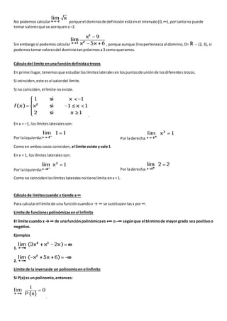 No podemoscalcular porque el dominiode definiciónestáenel intervalo[0,∞),portantono puede
tomar valoresque se acerquena−2.
Sinembargosí podemoscalcular , porque aunque 3 nopertenezcaal dominio,D= − {2, 3}, sí
podemostomarvaloresdel dominiotanpróximosa3 como queramos.
Cálculodel límite enuna funcióndefinidaa trozos
En primerlugar, tenemosque estudiarloslímiteslateralesenlospuntosde uniónde losdiferentestrozos.
Si coinciden,este esel valordel límite.
Si no coinciden,el límite noexiste.
.
En x = −1, loslímiteslateralesson:
Por laizquierda: Por laderecha:
Comoen amboscasos coinciden, el límite existe yvale 1.
En x = 1, loslímiteslaterales son:
Por laizquierda: Por laderecha:
Comono coincidenloslímiteslateralesnotiene límite enx =1.
Cálculode límitescuando x tiende a ∞
Para calcularel límite de una funcióncuandox → ∞ se sustituyenlasx por∞.
Límite de funcionespolinómicasenel infinito
El límite cuando x → ∞ de una funciónpolinómicaes +∞ o −∞ segúnque el términode mayor grado sea positivoo
negativo.
Ejemplos
1.
2.
Límite de la inversade un polinomioen el infinito
Si P(x) esun polinomio,entonces:
.
 