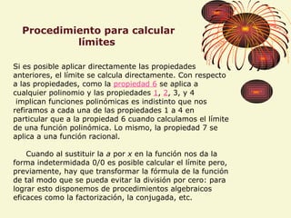 Procedimiento para calcular
límites
Si es posible aplicar directamente las propiedades
anteriores, el límite se calcula directamente. Con respecto
a las propiedades, como la propiedad 6 se aplica a
cualquier polinomio y las propiedades 1, 2, 3, y 4
implican funciones polinómicas es indistinto que nos
refiramos a cada una de las propiedades 1 a 4 en
particular que a la propiedad 6 cuando calculamos el límite
de una función polinómica. Lo mismo, la propiedad 7 se
aplica a una función racional.
Cuando al sustituir la a por x en la función nos da la
forma indetermidada 0/0 es posible calcular el límite pero,
previamente, hay que transformar la fórmula de la función
de tal modo que se pueda evitar la división por cero: para
lograr esto disponemos de procedimientos algebraicos
eficaces como la factorización, la conjugada, etc.
 