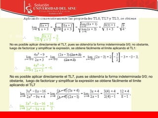 5. Solución
6. Solución
7. Solución
No es posible aplicar directamente el TL7, pues se obtendría la forma indeterminada 0/0; no obstante,
luego de factorizar y simplificar la expresión, se obtiene fácilmente el límite aplicando el TL1:
No es posible aplicar directamente el TL7, pues se obtendría la forma indeterminada 0/0; no
obstante, luego de factorizar y simplificar la expresión se obtiene fácilmente el límite
aplicando el TL7
 