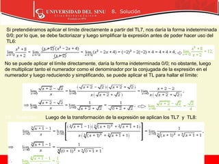 8. Solución
9. Solución
10. Solución
Si pretendiéramos aplicar el límite directamente a partir del TL7, nos daría la forma indeterminada
0/0; por lo que, se debe factoriazar y luego simplificar la expresión antes de poder hacer uso del
TL6:
No se puede aplicar el límite directamente, daría la forma indeterminada 0/0; no obstante, luego
de multiplicar tanto el numerador como el denominador por la conjugada de la expresión en el
numerador y luego reduciendo y simplificando, se puede aplicar el TL para hallar el límite:
Luego de la transformación de la expresión se aplican los TL7 y TL8:
 