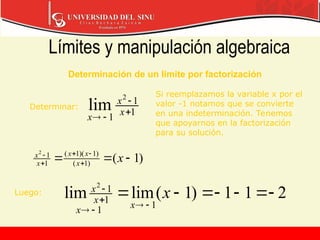 Límites y manipulación algebraica
)
1
(
)
1
(
)
1
)(
1
(
1
1
2


 




x
x
x
x
x
x
1
1
1
2
lim 



x
x
x
2
1
1
)
1
(
lim
lim
1
1
1
1
2













x
x
x
x
x
Determinación de un límite por factorización
Determinar:
Si reemplazamos la variable x por el
valor -1 notamos que se convierte
en una indeterminación. Tenemos
que apoyarnos en la factorización
para su solución.
Luego:
 