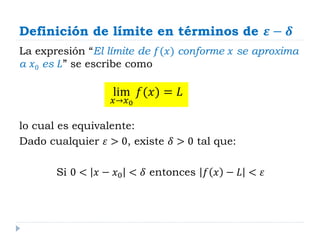 Definición de límite en términos de 𝜺 − 𝜹
La expresión “El límite de 𝑓(𝑥) conforme 𝑥 se aproxima
a 𝑥0 es 𝐿” se escribe como
lo cual es equivalente:
Dado cualquier 𝜀 > 0, existe 𝛿 > 0 tal que:
Si 0 < 𝑥 − 𝑥0 < 𝛿 entonces 𝑓 𝑥 − 𝐿 < 𝜀
lim
𝑥→𝑥0
𝑓(𝑥) = 𝐿
 