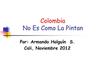 Colombia
No Es Como La Pintan
Por: Armando Holguín S.
Cali, Noviembre 2012
 