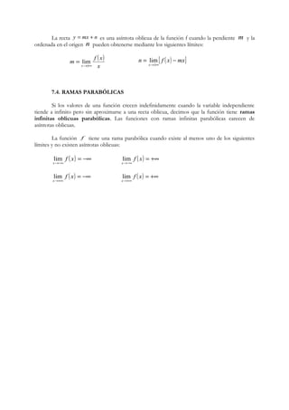 La recta y = mx + n es una asíntota oblicua de la función f cuando la pendiente m y la 
ordenada en el origen n pueden obtenerse mediante los siguientes límites: 
( ) 
x 
= lim n [ f ( x) mx] 
m f x 
x®±¥ 
= - 
lim 
x 
®±¥ 
7.4. RAMAS PARABÓLICAS 
Si los valores de una función crecen indefinidamente cuando la variable independiente 
tiende a infinito pero sin aproximarse a una recta oblicua, decimos que la función tiene ramas 
infinitas oblicuas parabólicas. Las funciones con ramas infinitas parabólicas carecen de 
asíntotas oblicuas. 
La función f tiene una rama parabólica cuando existe al menos uno de los siguientes 
límites y no existen asíntotas oblicuas: 
lim ( ) = -¥ 
( ) = +¥ 
®-¥ 
f x 
x 
lim 
®-¥ 
f x 
x 
lim ( ) = -¥ 
( ) = +¥ 
®+¥ 
f x 
x 
lim 
®+¥ 
f x 
x 
