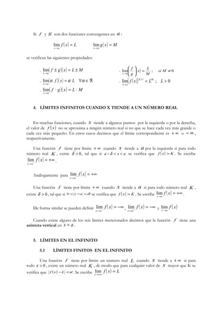 Si f y g son dos funciones convergentes en a : 
lim f ( x) L 
g( x) M 
x a 
= 
® 
lim 
x a 
= 
® 
se verifican las siguientes propiedades: 
- ( f ± g)( x) = L ± 
M 
x a 
æ 
x L 
f 
÷ lim - ÷ø 
lim ( ) = ; ¹ 0 ® 
ö 
ç çè 
® 
si M 
M 
g 
x a 
lim - lim[ ( )] ( ) = ; > 0 
- ( )( ) = " ÎÂ 
® 
a f x a L a 
x a 
® 
f x g x LM L 
x a 
- lim ( f · g)( x) = L · 
M 
x ® 
a 
4. LÍMITES INFINITOS CUANDO X TIENDE A UN NÚMERO REAL 
En muchas funciones, cuando x tiende a algunos puntos por la izquierda o por la derecha, 
el valor de f (x) no se aproxima a ningún número real si no que se hace cada vez más grande o 
cada vez más pequeño. En estos casos decimos que el límite correspondiente es + ¥ o - ¥ , 
respectivamente. 
Una función f tiene por límite + ¥ cuando x tiende a a por la izquierda si para todo 
número real K , existe d > 0 , tal que si a -d < x < a se verifica que f ( x) > K . Se escribe 
f ( x 
) = +¥ ® - 
lim . 
x a 
Análogamente para lim 
f ( x 
) = +¥ ® + 
x a 
Una función f tiene por límite + ¥ cuando x tiende a a si para todo número real K , 
existe d > 0 , tal que si 0 < x -a <d se verifica que f ( x) > K . Se escribe ( ) = +¥ 
lim . 
® 
f x 
x a 
De forma similar se pueden definir ( ) = -¥ ® - 
lim f x 
, ( ) = -¥ ® + 
x a 
lim f x 
y f ( x) 
x a 
lim 
x®a 
Cuando existe alguno de los seis límites mencionados decimos que la función f tiene una 
asíntota vertical en x = a . 
5. LÍMITES EN EL INFINITO 
5.1 LÍMITES FINITOS EN EL INFINITO 
Una función f tiene por límite un número real L cuando x tiende a + ¥ si para 
todo e > 0 , existe un número real K , de modo que para cualquier valor de x mayor que K se 
verifica que f (x)-L <e . Se escribe lim 
f ( x) L 
x 
= 
®+¥ 
 