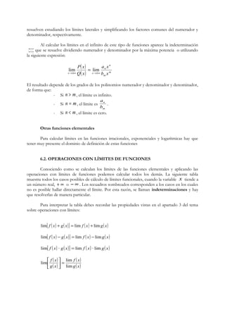 resuelven estudiando los límites laterales y simplificando los factores comunes del numerador y 
denominador, respectivamente. 
Al calcular los límites en el infinito de este tipo de funciones aparece la indeterminación 
¥ que se resuelve dividiendo numerador y denominador por la máxima potencia o utilizando 
¥ 
la siguiente expresión: 
( ) 
a x 
( ) m 
m 
n 
n 
P x 
lim = lim 
Q x 
x ®±¥ x ®±¥ 
b x 
El resultado depende de los grados de los polinomios numerador y denominador y denominador, 
de forma que: 
- Si n > m, el límite es infinito. 
n = m, a 
- Si el límite es 
n 
b 
m 
. 
- Si n < m, el límite es cero. 
Otras funciones elementales 
Para calcular límites en las funciones irracionales, exponenciales y logarítmicas hay que 
tener muy presente el dominio de definición de estas funciones 
6.2. OPERACIONES CON LÍMITES DE FUNCIONES 
Conociendo como se calculan los límites de las funciones elementales y aplicando las 
operaciones con límites de funciones podemos calcular todos los demás. La siguiente tabla 
muestra todos los casos posibles de cálculo de límites funcionales, cuando la variable x tiende a 
un número real, + ¥ o - ¥ . Los recuadros sombreados corresponden a los casos en los cuales 
no es posible hallar directamente el límite. Por esta razón, se llaman indeterminaciones y hay 
que resolverlas de manera particular. 
Para interpretar la tabla debes recordar las propiedades vistas en el apartado 3 del tema 
sobre operaciones con límites: 
lim[ f ( x) + g( x)] = lim f ( x) + limg( x) 
lim[ f ( x) - g( x)] = lim f ( x) -limg( x) 
lim[ f ( x) · g( x)] = lim f ( x) · limg( x) 
( ) 
( ) 
f ( x 
) 
g( x) 
úû ù 
lim f x 
= lim g x 
lim 
é 
êë 
 