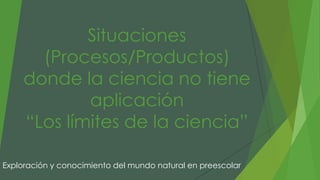 Situaciones
(Procesos/Productos)
donde la ciencia no tiene
aplicación
“Los límites de la ciencia”
Exploración y conocimiento del mundo natural en preescolar
 