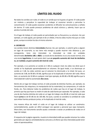 LÍMITES DEL RUIDO
No todos los sonidos son ruido; el ruido es un sonido que no le gusta a la gente. El ruido puede
ser molesto y perjudicar la capacidad de trabajar al ocasionar tensión y perturbar la
concentración. El ruido puede ocasionar accidentes al dificultar las comunicaciones y señales
de alarma. El ruido puede provocar problemas de salud crónicos y, además, hacer que se
pierda el sentido del oído.

En el lugar de trabajo, el ruido puede ser perturbador por su frecuencia y su volumen. Así, por
ejemplo, un ruido agudo, por ejemplo el de un silbido, irrita los oídos mucho más que un ruido
grave, aunque se emitan los dos al mismo volumen.

A. DECIBELIOS
Los sonidos tienen distintas intensidades (fuerza). Así, por ejemplo, si usted le grita a alguien
en lugar de susurrarle, su voz tiene más energía y puede recorrer más distancia y, por
consiguiente, tiene más intensidad. La intensidad se mide en unidades
denominadas decibelios (dB) o dB(A). La escala de los decibelios no es una escala normal, sino
una escala logarítmica, lo cual quiere decir que un pequeño aumento del nivel de decibelios
es, en realidad, un gran aumento del nivel de ruido.

Por ejemplo, si se aumenta un sonido en 3 dB en cualquier nivel, los oídos nos dirán que el
sonido se ha duplicado aproximadamente en volumen. De igual modo, si se disminuye un
sonido en 3 dB, los oídos sentirán que el volumen ha disminuido a la mitad. Así pues, un
aumento de 3 dB, de 90 dB a 93 dB, significa que se ha duplicado el volumen del ruido. Ahora
bien, un aumento de 10 dB en cualquier nivel (por ejemplo, de 80 dB a 90 dB) significa que la
intensidad del ruido ha aumentado diez veces.

Dentro de un lugar de trabajo normal, el ruido procede de distintas fuentes, por ejemplo, las
herramientas (las máquinas y la manipulación de los materiales), los compresores, el ruido de
fondo, etc. Para detectar todos los problemas de ruidos que hay en el lugar de trabajo, lo
primero que hay que hacer es medir el ruido de cada fuente por separado. Por ejemplo, si cada
una de dos fuentes distintas de ruido en un lugar de trabajo crea 80 dB, el nivel de ruido que
hacen juntas es de 83 dB (no de 160 dB). Así pues, cuando se considera la cantidad de ruido
que ambas fuentes producen juntas, se ha duplicado el nivel de ruido.

Una manera eficaz de medir el ruido en el lugar de trabajo es utilizar un sonómetro.
Lamentablemente, puede ser difícil conseguir ese aparato y personal que sepa manejarlo.
Ahora bien, ese instrumento sencillo ayuda a entender si existe un problema de ruidos en el
lugar de trabajo:

El esquema de la página siguiente, muestra la intensidad endB que pueden alcanzar los ruidos
generados por algunas actividadesdiarias comunes y el efecto que ésta intensidad puede tener
sobre el aparatoauditivo.
 