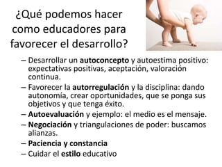 ¿Qué podemos hacer
como educadores para
favorecer el desarrollo?
– Desarrollar un autoconcepto y autoestima positivo:
expectativas positivas, aceptación, valoración
continua.
– Favorecer la autorregulación y la disciplina: dando
autonomía, crear oportunidades, que se ponga sus
objetivos y que tenga éxito.
– Autoevaluación y ejemplo: el medio es el mensaje.
– Negociación y triangulaciones de poder: buscamos
alianzas.
– Paciencia y constancia
– Cuidar el estilo educativo
 