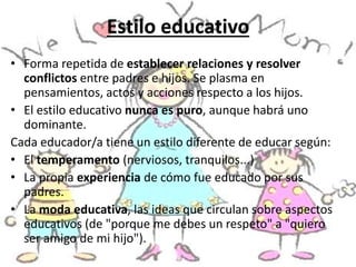• Forma repetida de establecer relaciones y resolver
conflictos entre padres e hijos. Se plasma en
pensamientos, actos y acciones respecto a los hijos.
• El estilo educativo nunca es puro, aunque habrá uno
dominante.
Cada educador/a tiene un estilo diferente de educar según:
• El temperamento (nerviosos, tranquilos...)
• La propia experiencia de cómo fue educado por sus
padres.
• La moda educativa, las ideas que circulan sobre aspectos
educativos (de "porque me debes un respeto" a "quiero
ser amigo de mi hijo").
Estilo educativo
 