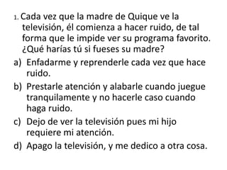 1. Cada vez que la madre de Quique ve la
televisión, él comienza a hacer ruido, de tal
forma que le impide ver su programa favorito.
¿Qué harías tú si fueses su madre?
a) Enfadarme y reprenderle cada vez que hace
ruido.
b) Prestarle atención y alabarle cuando juegue
tranquilamente y no hacerle caso cuando
haga ruido.
c) Dejo de ver la televisión pues mi hijo
requiere mi atención.
d) Apago la televisión, y me dedico a otra cosa.
 