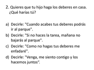 2. Quieres que tu hijo haga los deberes en casa.
¿Qué harías tú?
a) Decirle: "Cuando acabes tus deberes podrás
ir al parque".
b) Decirle: "Si no haces la tarea, mañana no
bajarás al parque".
c) Decirle: "Como no hagas tus deberes me
enfadaré".
d) Decirle: "Venga, me siento contigo y los
hacemos juntos“.
 