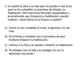 3. Un padre le dice a su hija que no puede ir con él ya
que no ha cumplido su promesa de limpiar su
habitación. Ella reacciona llorando, quejándose y
prometiendo que limpiará su habitación cuando
vuelvan. ¿Qué harías tú si fueses su padre?
a) Como no ha cumplido el trato, la ignoras y te vas
sólo.
b) Te la llevas a comprar con la promesa de que
mañana limpiará su habitación.
c) Calmas a tu hija y le ayudas a limpiar su habitación.
d) Te enfadas con tu hija y le castigas sin ver la
televisión esa tarde.
 