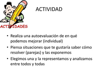 ACTIVIDAD
• Realiza una autoevaluación de en qué
podemos mejorar (individual)
• Piensa situaciones que te gustaría saber cómo
resolver (parejas) y las exponemos
• Elegimos una y la representamos y analizamos
entre todos y todas
 