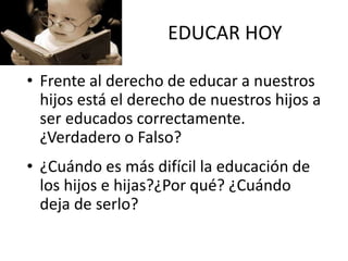 EDUCAR HOY
• Frente al derecho de educar a nuestros
hijos está el derecho de nuestros hijos a
ser educados correctamente.
¿Verdadero o Falso?
• ¿Cuándo es más difícil la educación de
los hijos e hijas?¿Por qué? ¿Cuándo
deja de serlo?
 