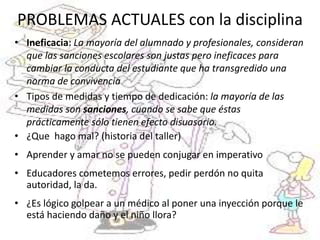 PROBLEMAS ACTUALES con la disciplina
• Ineficacia: La mayoría del alumnado y profesionales, consideran
que las sanciones escolares son justas pero ineficaces para
cambiar la conducta del estudiante que ha transgredido una
norma de convivencia
• Tipos de medidas y tiempo de dedicación: la mayoría de las
medidas son sanciones, cuando se sabe que éstas
prácticamente sólo tienen efecto disuasorio.
• ¿Que hago mal? (historia del taller)
• Aprender y amar no se pueden conjugar en imperativo
• Educadores cometemos errores, pedir perdón no quita
autoridad, la da.
• ¿Es lógico golpear a un médico al poner una inyección porque le
está haciendo daño y el niño llora?
 