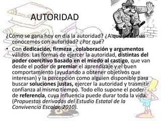 AUTORIDAD
¿Cómo se gana hoy en día la autoridad? ¿A qué personas
conocemos con autoridad? ¿Por qué?
• Con dedicación, firmeza , colaboración y argumentos
válidos. Las formas de ejercer la autoridad, distintas del
poder coercitivo basado en el miedo al castigo, que van
desde el poder de premiar el aprendizaje y el buen
comportamiento (ayudando a obtener objetivos que
interesan) y la percepción como alguien disponible para
buscar soluciones justas, ejercer la autoridad y trasmitir
confianza al mismo tiempo. Todo ello supone el poder
de referencia, cuya influencia puede durar toda la vida.
(Propuestas derivadas del Estudio Estatal de la
Convivencia Escolar, 2010).
 