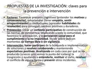 PROPUESTAS DE LA INVESTIGACIÓN: claves para
la prevención e intervención
• Factores: Favorecer procesos cognitivos (entender los motivos y
consecuencias), emocionales (tener empatía, sentir
arrepentimiento) y conductuales (aprender habilidades de
resolución) para conseguir cambios positivos y duraderos.
• Prevención: Crear un contexto participativo de construcción de
las normas de convivencia, implicando a toda la comunidad, que
favorezca la anticipación, y la percepción social para el
cumplimiento y la no impunidad. Incidir sobre todo en
momentos de tiempo libre o sin vigilancia.
• Intervención: hacer partícipes de la búsqueda e implementación
de soluciones y resolver colaborando y manteniendo
expectativas positivas. Analizando en cada caso por qué se ha
producido (a veces sólo vemos la punta del iceberg) la
trasgresión y ayudando a entenderlo, restituir el daño, resolver
el conflicto de alguna forma y prevenir otros incidentes.
 