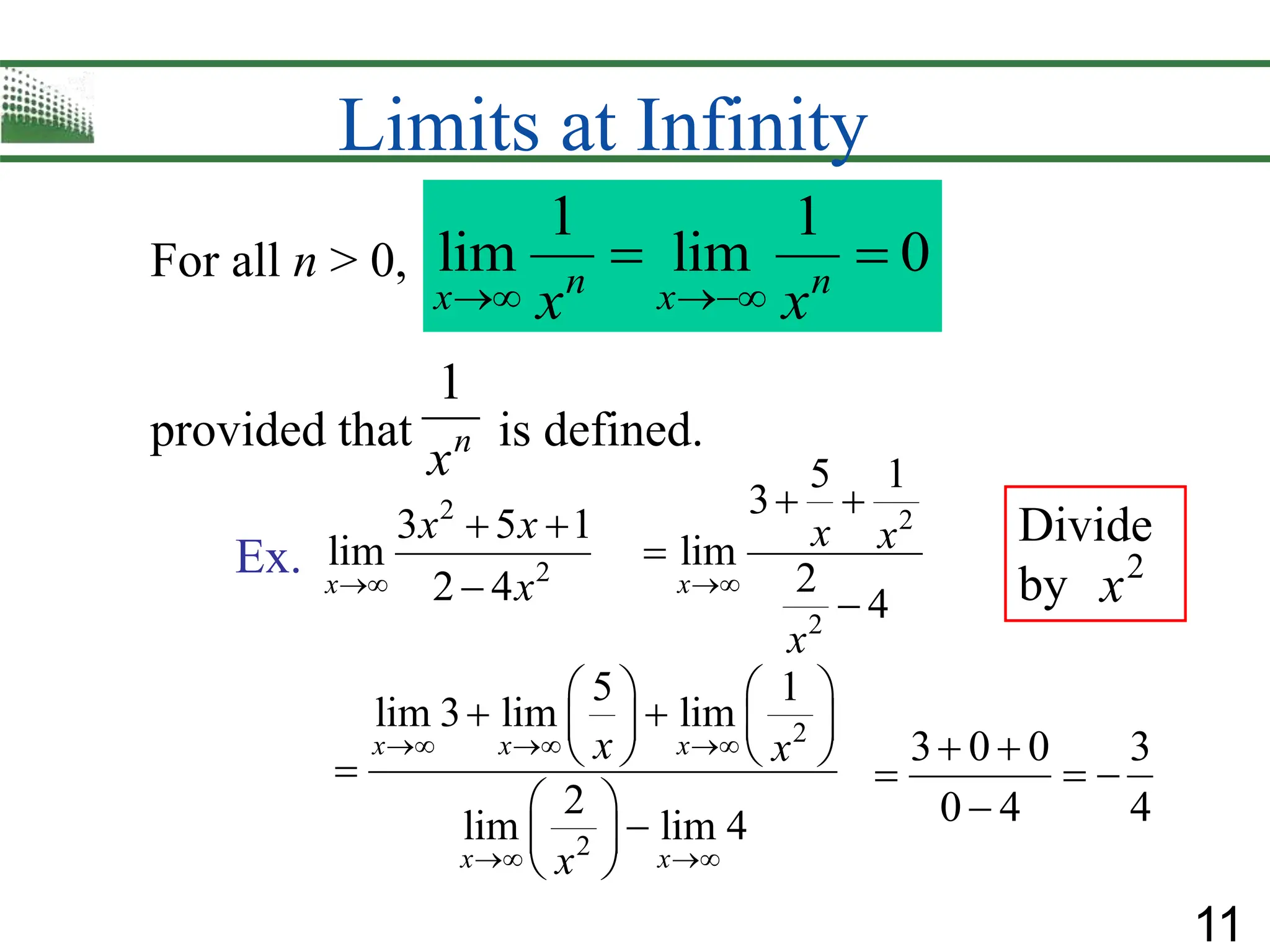 11
Limits at Infinity
For all n > 0,
1 1
lim lim 0
n n
x x
x x
 
 
provided that is defined.
1
n
x
Ex.
2
2
3 5 1
lim
2 4
x
x x
x

 

2
2
5 1
3
lim
2
4
x
x x
x

 


3 0 0 3
0 4 4
 
  

Divide
by 2
x
2
2
5 1
lim 3 lim lim
2
lim lim 4
x x x
x x
x x
x
  
 
   
 
   
   

 

 
 
 