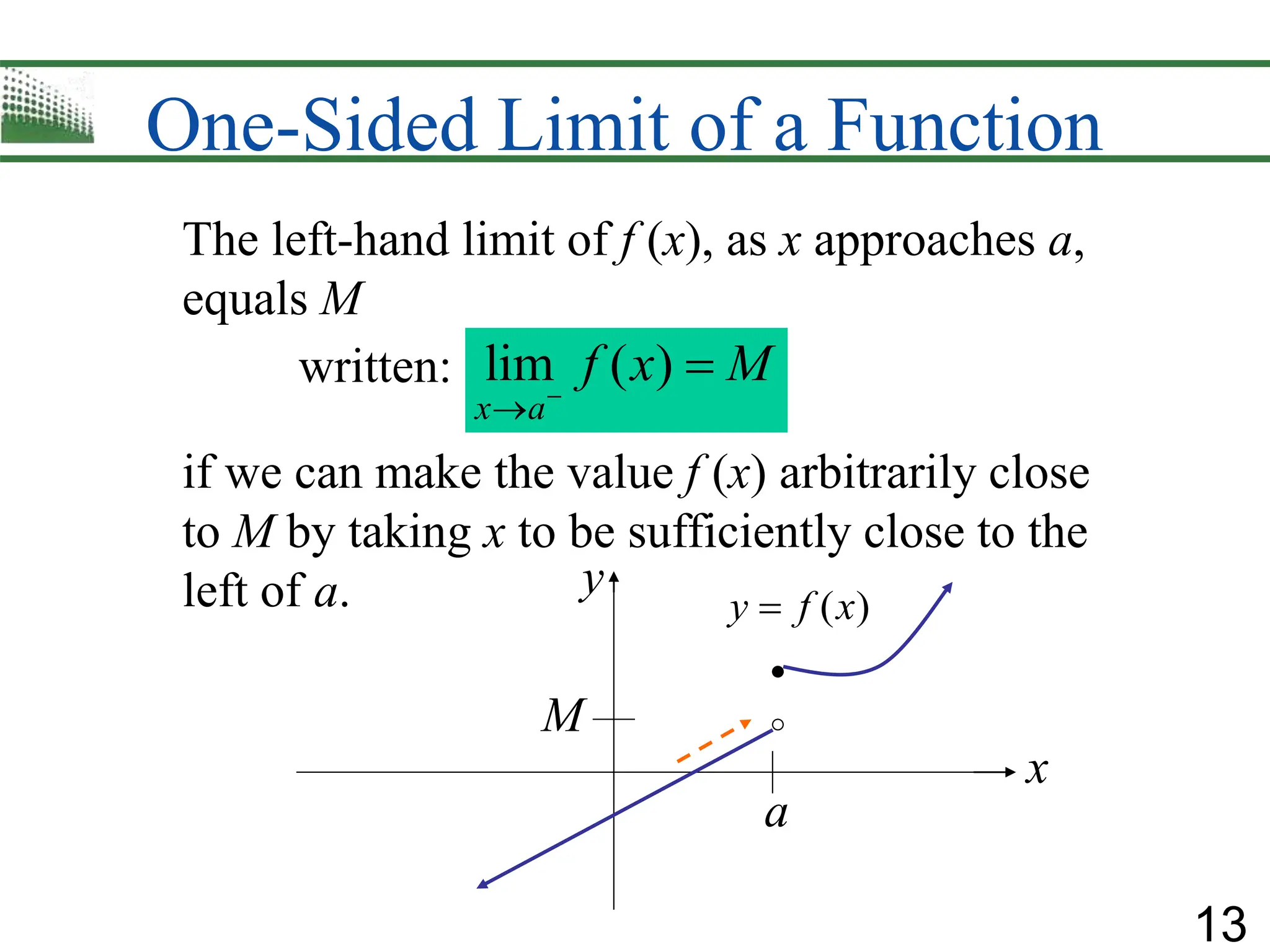13
One-Sided Limit of a Function
The left-hand limit of f (x), as x approaches a,
equals M
written:
if we can make the value f (x) arbitrarily close
to M by taking x to be sufficiently close to the
left of a.
lim ( )
x a
f x M



a
M
( )
y f x

x
y
 