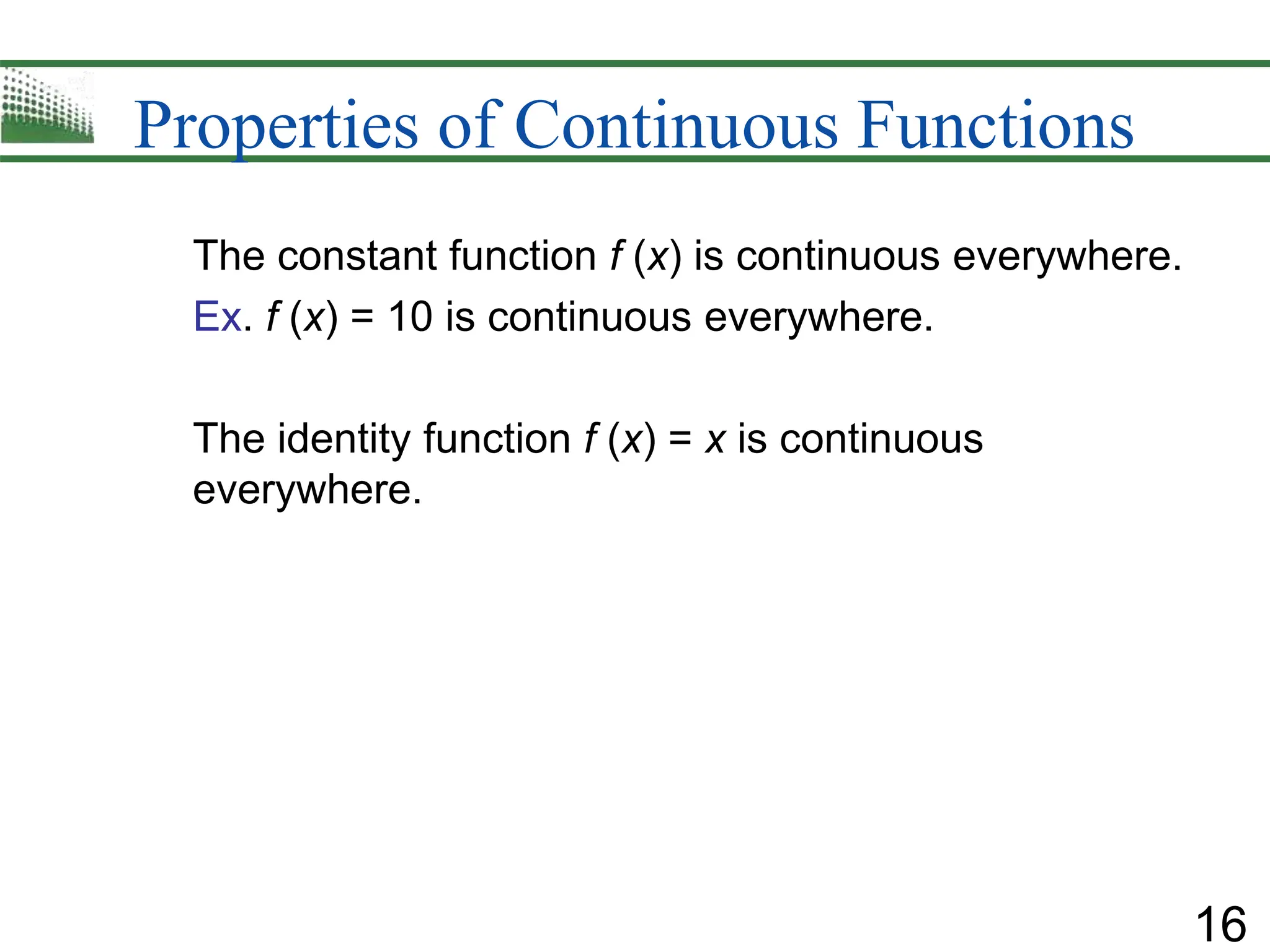 16
Properties of Continuous Functions
The constant function f (x) is continuous everywhere.
Ex. f (x) = 10 is continuous everywhere.
The identity function f (x) = x is continuous
everywhere.
 