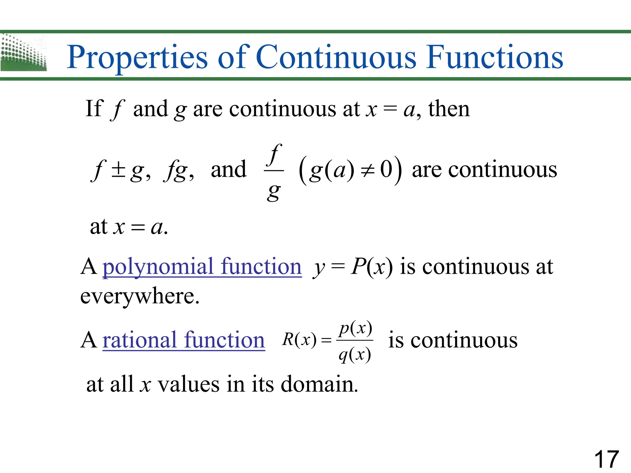 17
Properties of Continuous Functions
A polynomial function y = P(x) is continuous at
everywhere.
A rational function is continuous
at all x values in its domain.
( )
( )
( )
p x
R x
q x

If f and g are continuous at x = a, then
 
, , and ( ) 0 are continuous
at .
f
f g fg g a
g
x a
 

 
