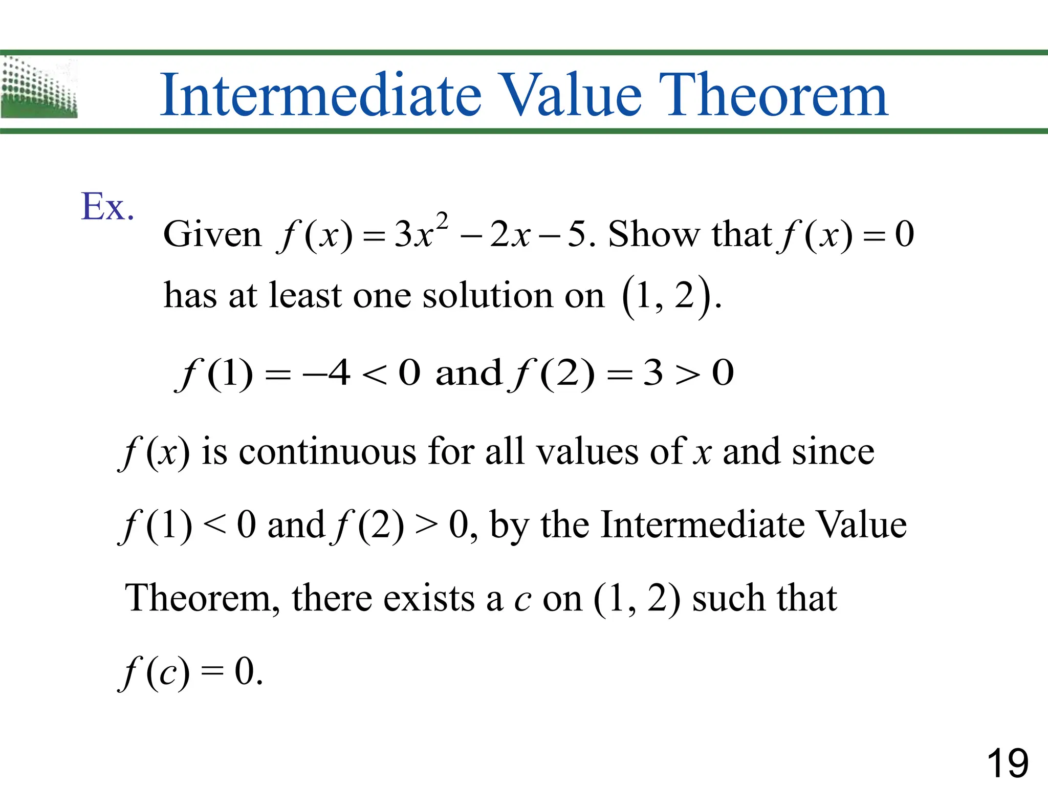 19
Intermediate Value Theorem
 
2
Given ( ) 3 2 5. Show that ( ) 0
has at least one solution on 1, 2 .
f x x x f x
   
Ex.
(1) 4 0 and (2) 3 0
f f
    
f (x) is continuous for all values of x and since
f (1) < 0 and f (2) > 0, by the Intermediate Value
Theorem, there exists a c on (1, 2) such that
f (c) = 0.
 