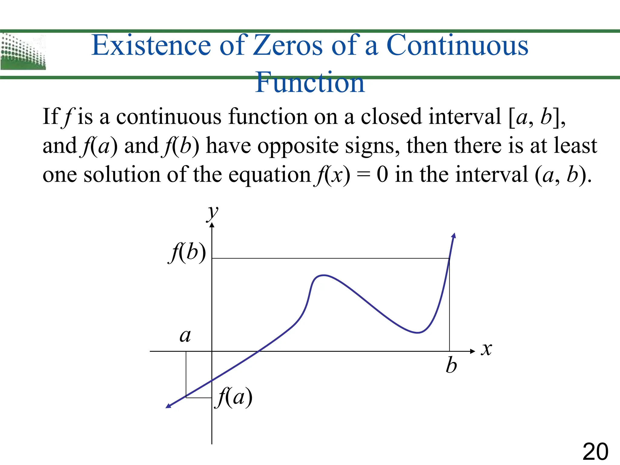 20
Existence of Zeros of a Continuous
Function
If f is a continuous function on a closed interval [a, b],
and f(a) and f(b) have opposite signs, then there is at least
one solution of the equation f(x) = 0 in the interval (a, b).
f(b)
f(a)
a
b
x
y
 