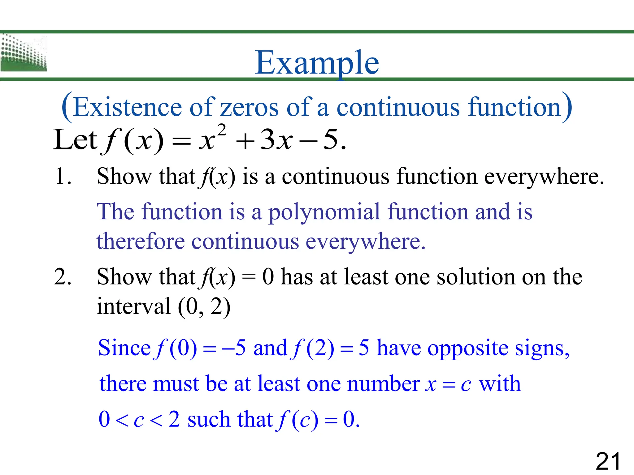 21
Example
(Existence of zeros of a continuous function)
1. Show that f(x) is a continuous function everywhere.
The function is a polynomial function and is
therefore continuous everywhere.
2. Show that f(x) = 0 has at least one solution on the
interval (0, 2)
Since (0) 5 and (2) 5 have opposite signs,
there must be at least one number with
0 2 such that ( ) 0.
f f
x c
c f c
  

  
2
Let ( ) 3 5.
f x x x
  
 